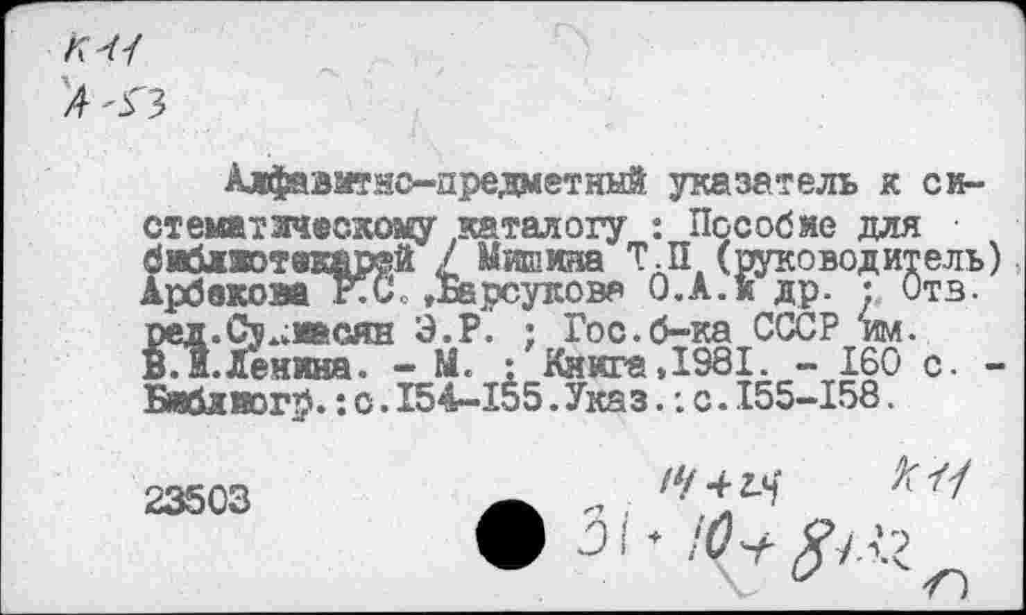 ﻿Алфавитно-предметннй указатель к система? зтскоаеу теталогу : Пособие для библютвтер®Й / Мишина Т.П (руководитель АрбвковаКС »Барсукова О.А.и др. : Отв. ред.Су^иасян Э.Р. ; Гос.б-ка СССР им. ВЛ.Ленина. - М. : Книга,1981. - 160 с. Бяблиогр.: о.154-155.Указ.: с.155-158.
23503